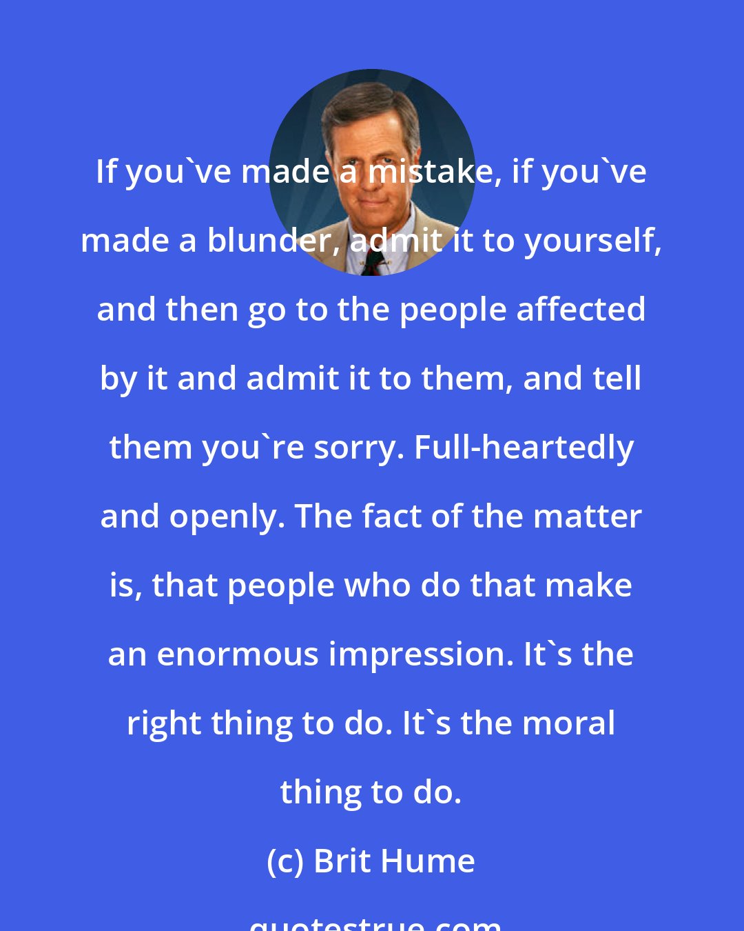 Brit Hume: If you've made a mistake, if you've made a blunder, admit it to yourself, and then go to the people affected by it and admit it to them, and tell them you're sorry. Full-heartedly and openly. The fact of the matter is, that people who do that make an enormous impression. It's the right thing to do. It's the moral thing to do.