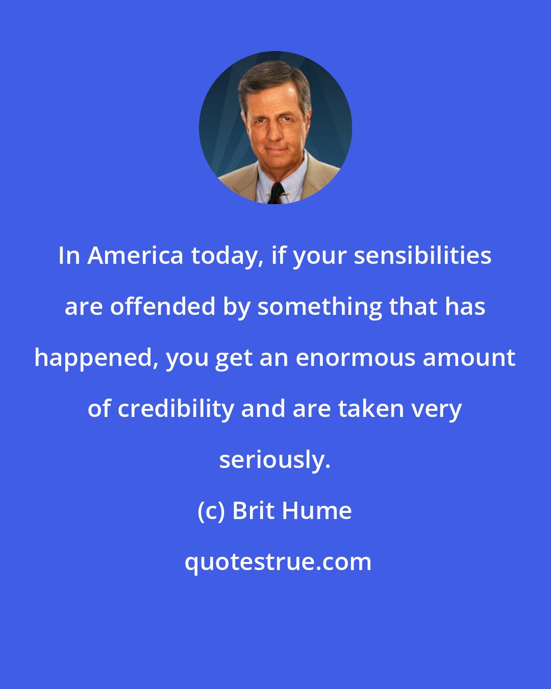 Brit Hume: In America today, if your sensibilities are offended by something that has happened, you get an enormous amount of credibility and are taken very seriously.