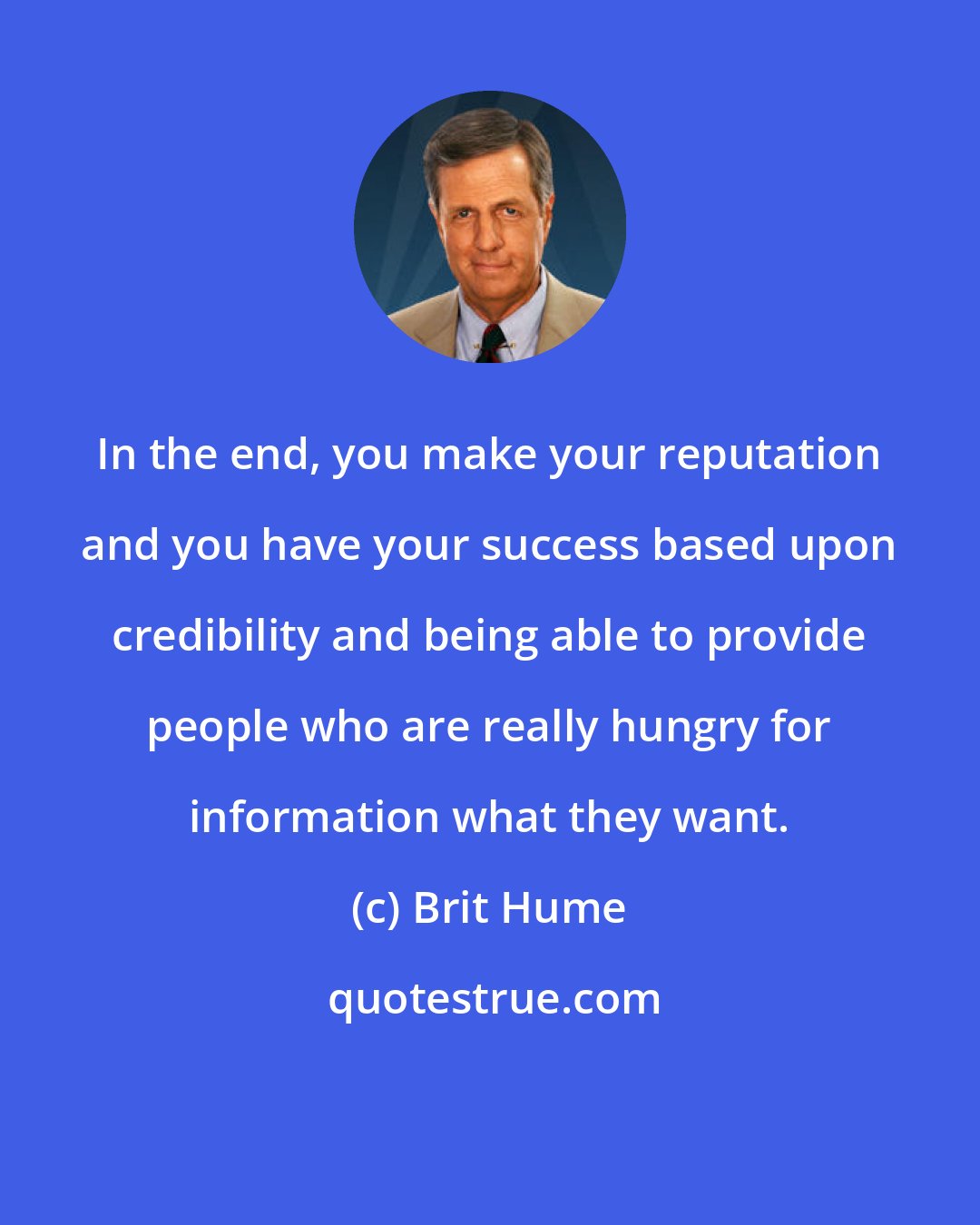 Brit Hume: In the end, you make your reputation and you have your success based upon credibility and being able to provide people who are really hungry for information what they want.