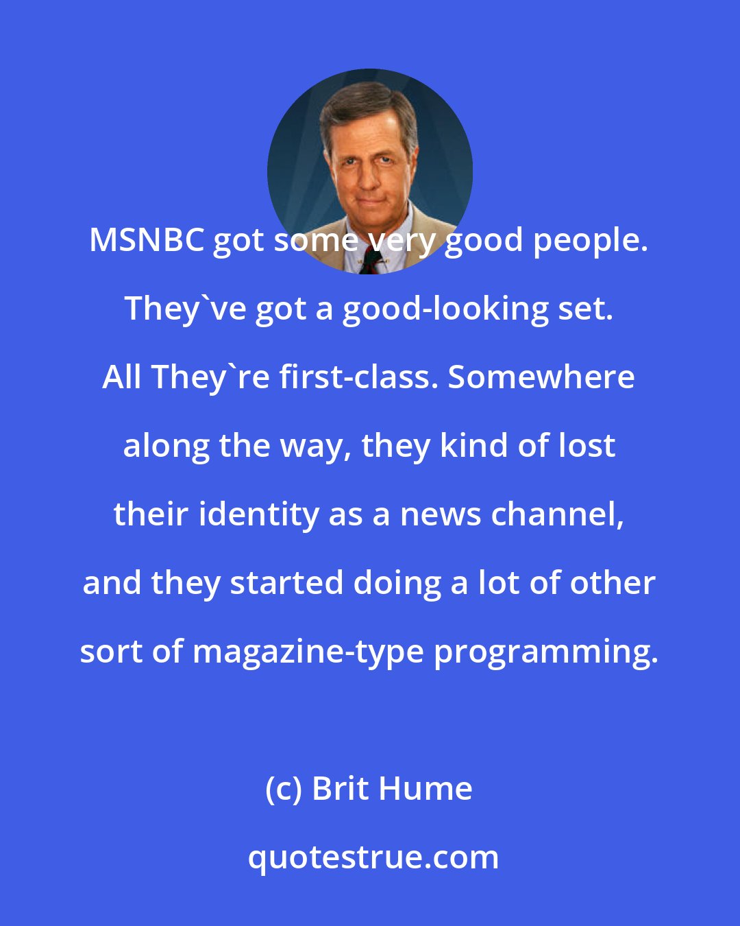 Brit Hume: MSNBC got some very good people. They've got a good-looking set. All They're first-class. Somewhere along the way, they kind of lost their identity as a news channel, and they started doing a lot of other sort of magazine-type programming.