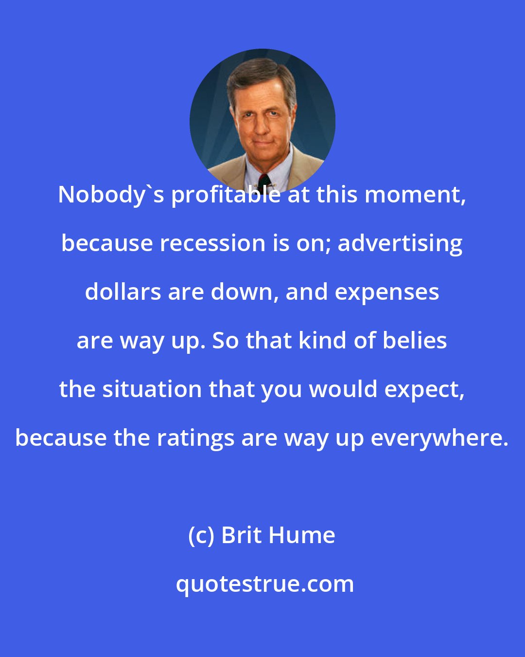 Brit Hume: Nobody's profitable at this moment, because recession is on; advertising dollars are down, and expenses are way up. So that kind of belies the situation that you would expect, because the ratings are way up everywhere.