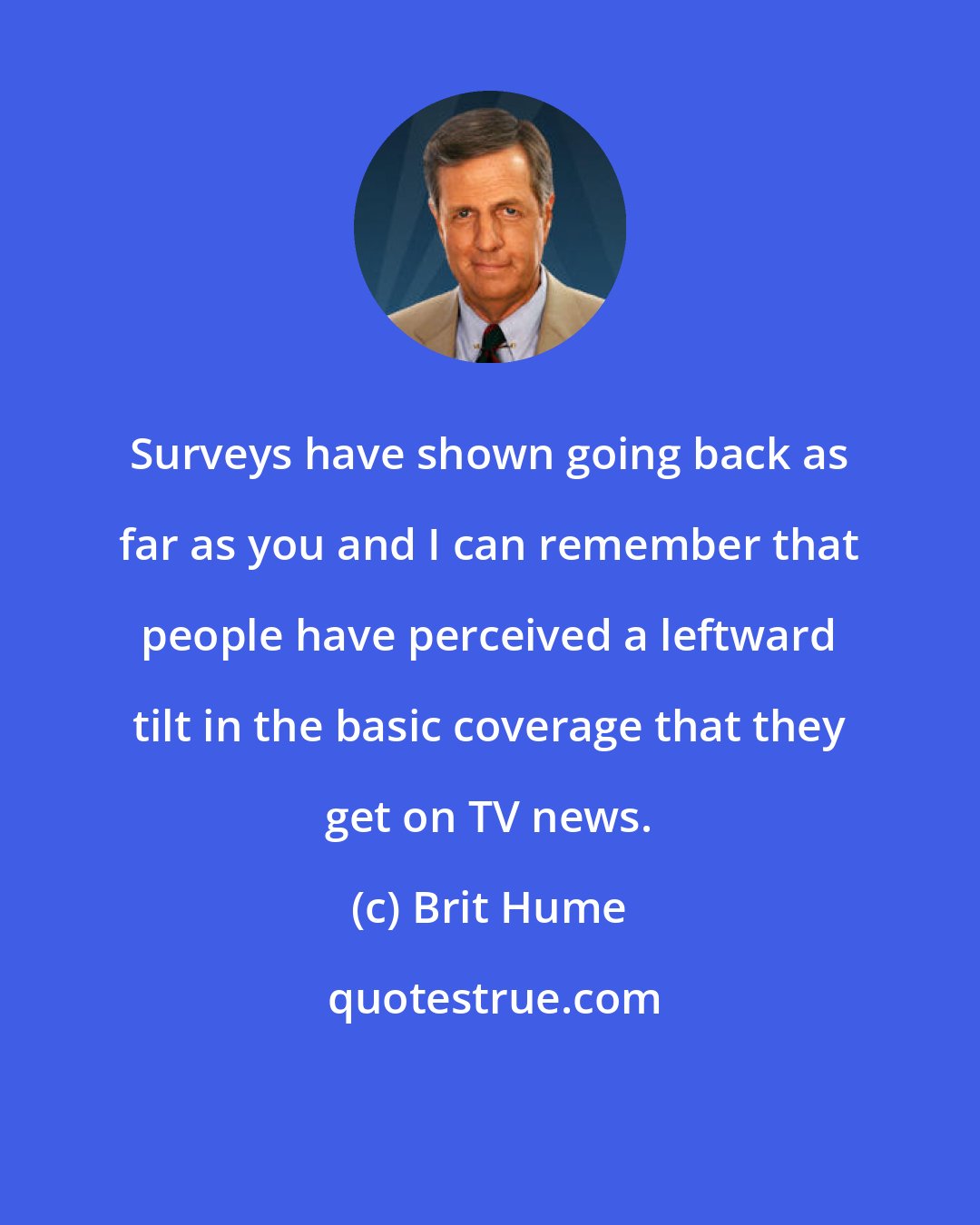 Brit Hume: Surveys have shown going back as far as you and I can remember that people have perceived a leftward tilt in the basic coverage that they get on TV news.