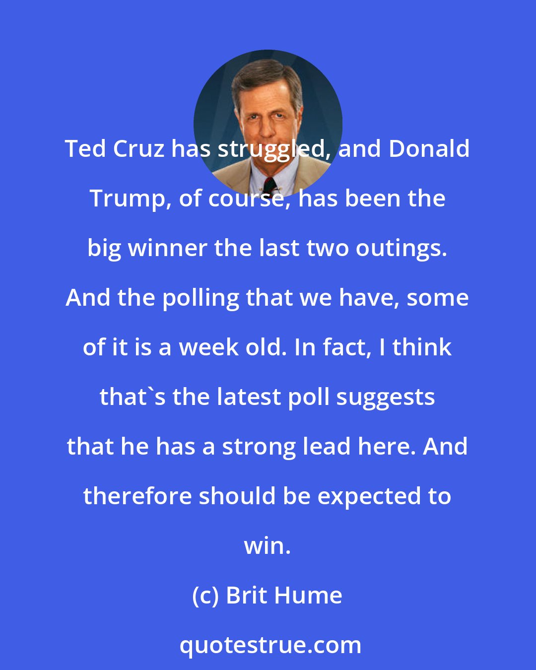 Brit Hume: Ted Cruz has struggled, and Donald Trump, of course, has been the big winner the last two outings. And the polling that we have, some of it is a week old. In fact, I think that's the latest poll suggests that he has a strong lead here. And therefore should be expected to win.