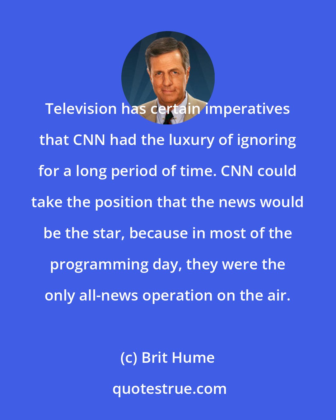 Brit Hume: Television has certain imperatives that CNN had the luxury of ignoring for a long period of time. CNN could take the position that the news would be the star, because in most of the programming day, they were the only all-news operation on the air.