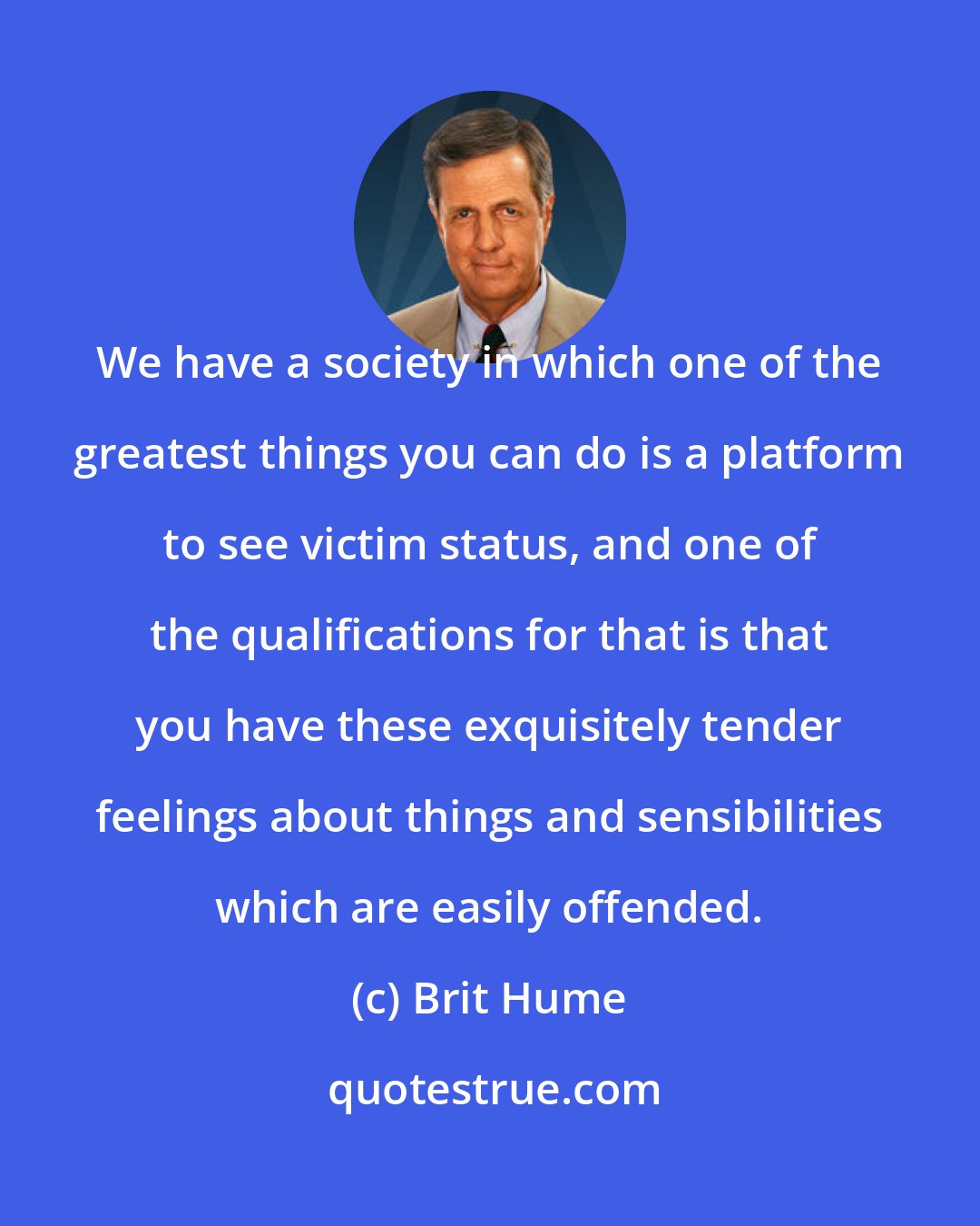 Brit Hume: We have a society in which one of the greatest things you can do is a platform to see victim status, and one of the qualifications for that is that you have these exquisitely tender feelings about things and sensibilities which are easily offended.