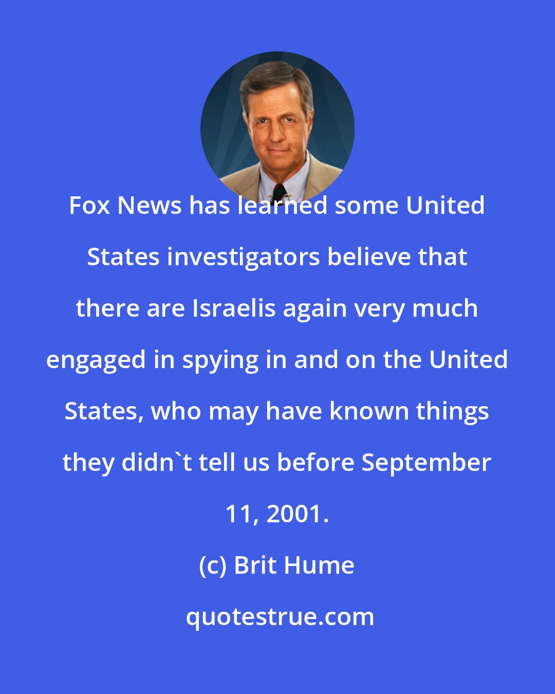 Brit Hume: Fox News has learned some United States investigators believe that there are Israelis again very much engaged in spying in and on the United States, who may have known things they didn't tell us before September 11, 2001.