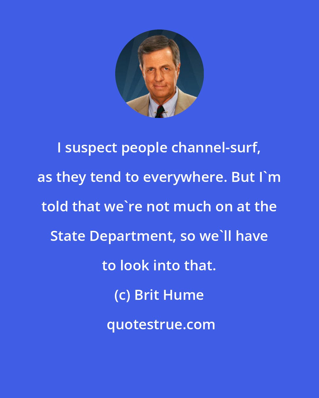 Brit Hume: I suspect people channel-surf, as they tend to everywhere. But I'm told that we're not much on at the State Department, so we'll have to look into that.