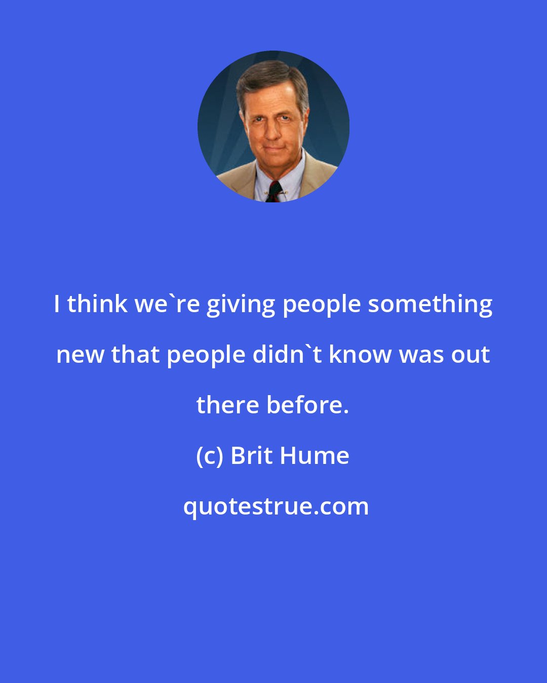 Brit Hume: I think we're giving people something new that people didn't know was out there before.