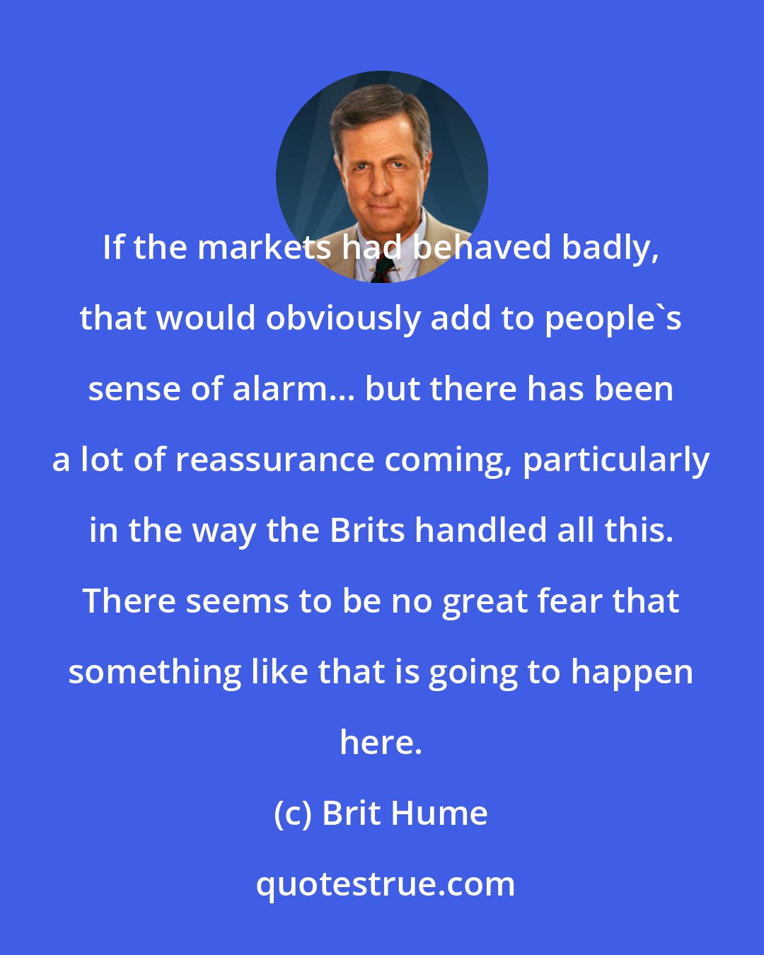 Brit Hume: If the markets had behaved badly, that would obviously add to people's sense of alarm... but there has been a lot of reassurance coming, particularly in the way the Brits handled all this. There seems to be no great fear that something like that is going to happen here.