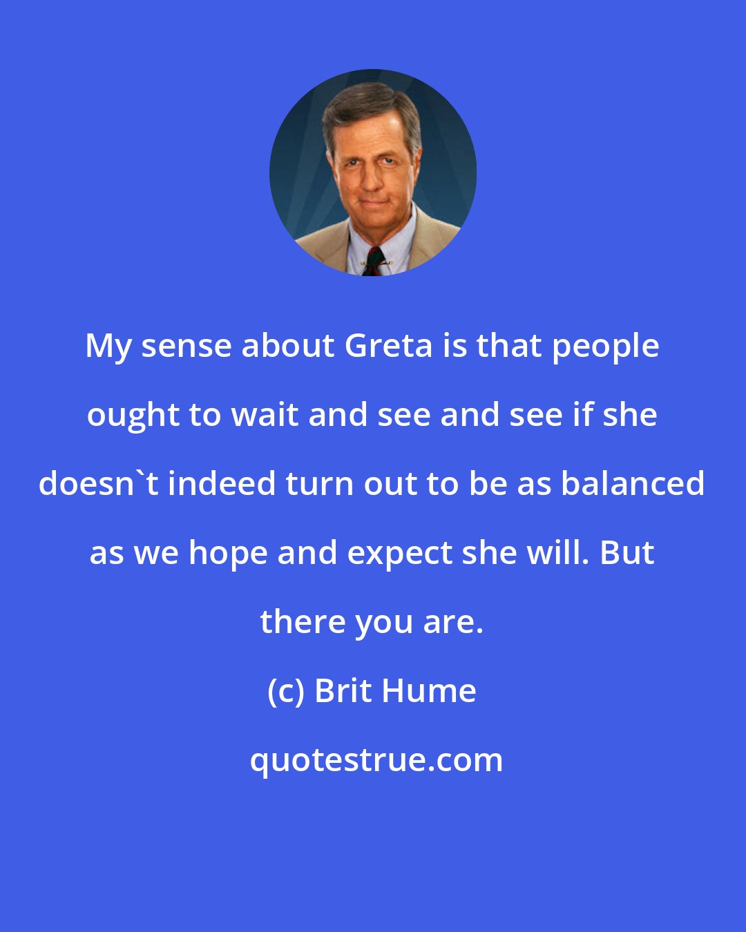 Brit Hume: My sense about Greta is that people ought to wait and see and see if she doesn't indeed turn out to be as balanced as we hope and expect she will. But there you are.