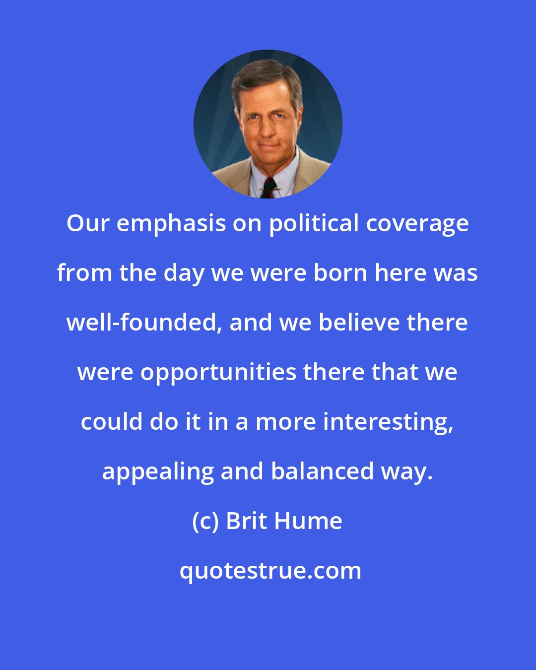 Brit Hume: Our emphasis on political coverage from the day we were born here was well-founded, and we believe there were opportunities there that we could do it in a more interesting, appealing and balanced way.