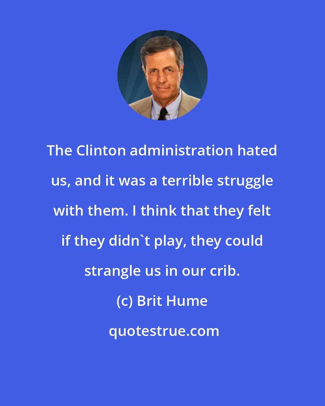 Brit Hume: The Clinton administration hated us, and it was a terrible struggle with them. I think that they felt if they didn't play, they could strangle us in our crib.