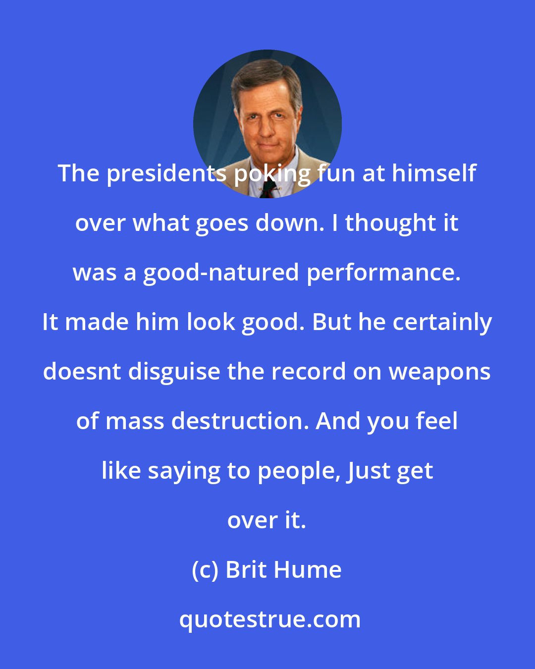 Brit Hume: The presidents poking fun at himself over what goes down. I thought it was a good-natured performance. It made him look good. But he certainly doesnt disguise the record on weapons of mass destruction. And you feel like saying to people, Just get over it.