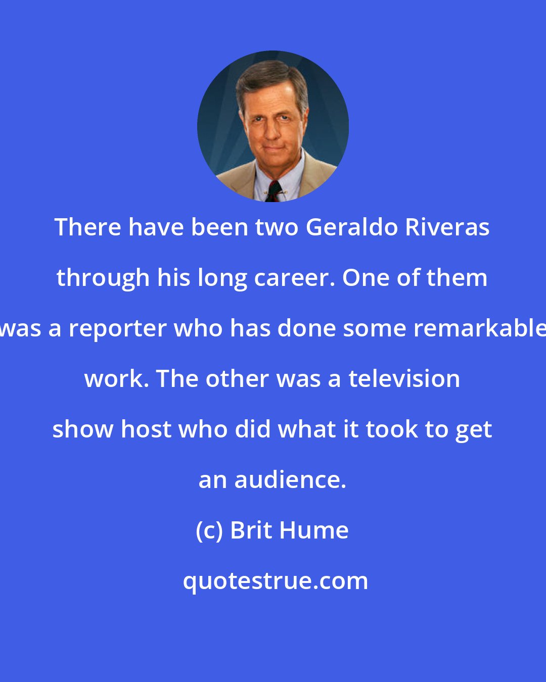 Brit Hume: There have been two Geraldo Riveras through his long career. One of them was a reporter who has done some remarkable work. The other was a television show host who did what it took to get an audience.