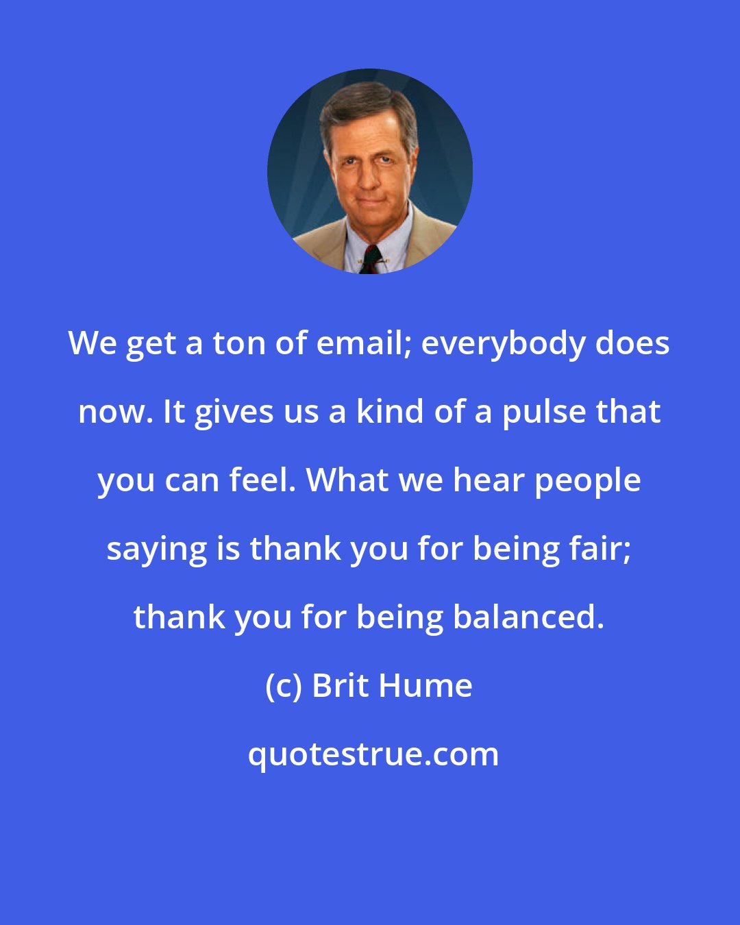 Brit Hume: We get a ton of email; everybody does now. It gives us a kind of a pulse that you can feel. What we hear people saying is thank you for being fair; thank you for being balanced.