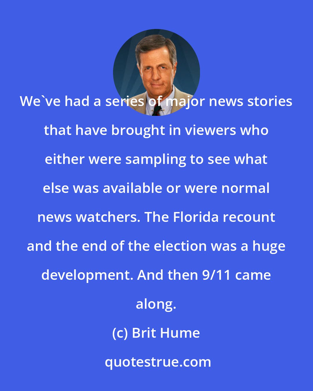 Brit Hume: We've had a series of major news stories that have brought in viewers who either were sampling to see what else was available or were normal news watchers. The Florida recount and the end of the election was a huge development. And then 9/11 came along.