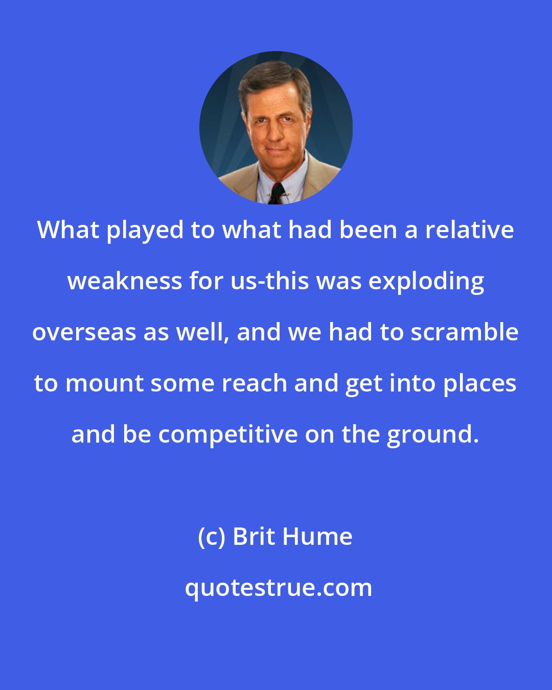 Brit Hume: What played to what had been a relative weakness for us-this was exploding overseas as well, and we had to scramble to mount some reach and get into places and be competitive on the ground.