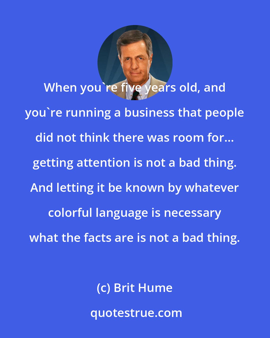 Brit Hume: When you're five years old, and you're running a business that people did not think there was room for... getting attention is not a bad thing. And letting it be known by whatever colorful language is necessary what the facts are is not a bad thing.