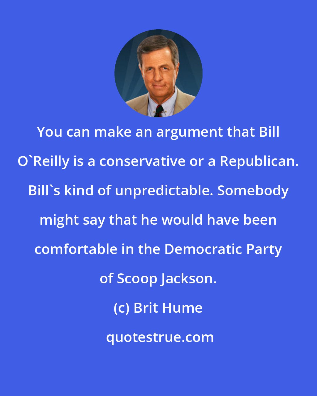 Brit Hume: You can make an argument that Bill O'Reilly is a conservative or a Republican. Bill's kind of unpredictable. Somebody might say that he would have been comfortable in the Democratic Party of Scoop Jackson.