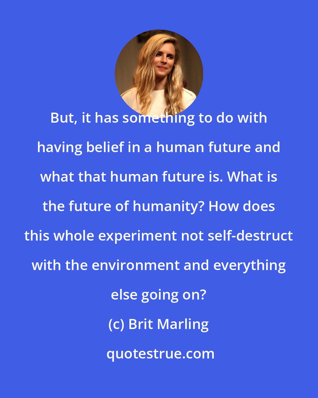 Brit Marling: But, it has something to do with having belief in a human future and what that human future is. What is the future of humanity? How does this whole experiment not self-destruct with the environment and everything else going on?