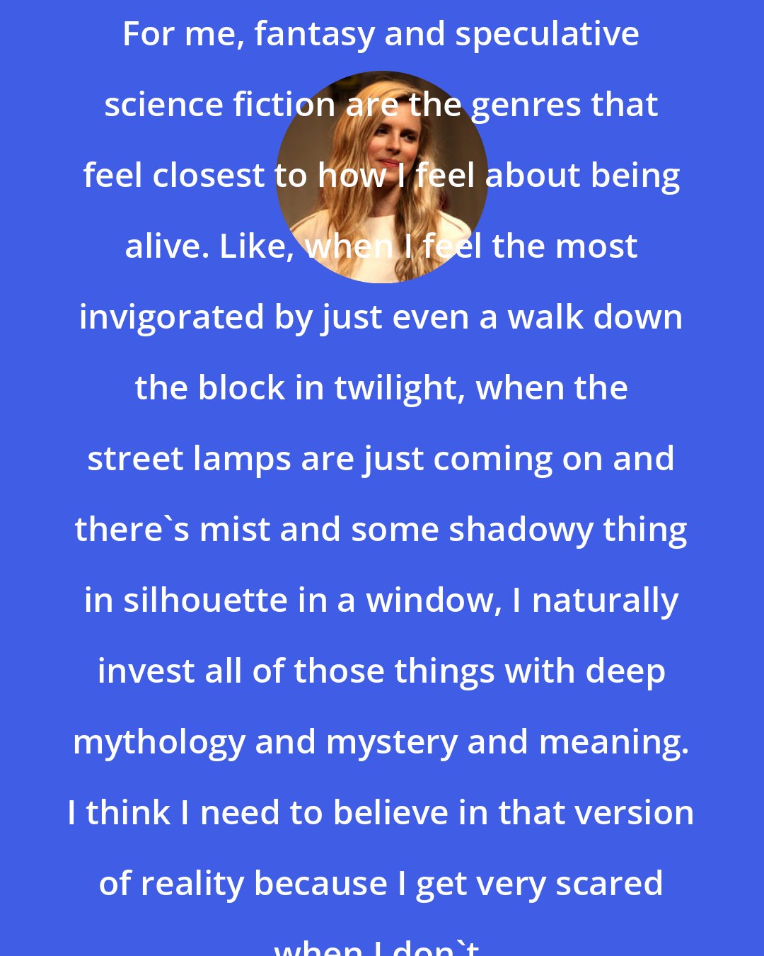 Brit Marling: For me, fantasy and speculative science fiction are the genres that feel closest to how I feel about being alive. Like, when I feel the most invigorated by just even a walk down the block in twilight, when the street lamps are just coming on and there's mist and some shadowy thing in silhouette in a window, I naturally invest all of those things with deep mythology and mystery and meaning. I think I need to believe in that version of reality because I get very scared when I don't.