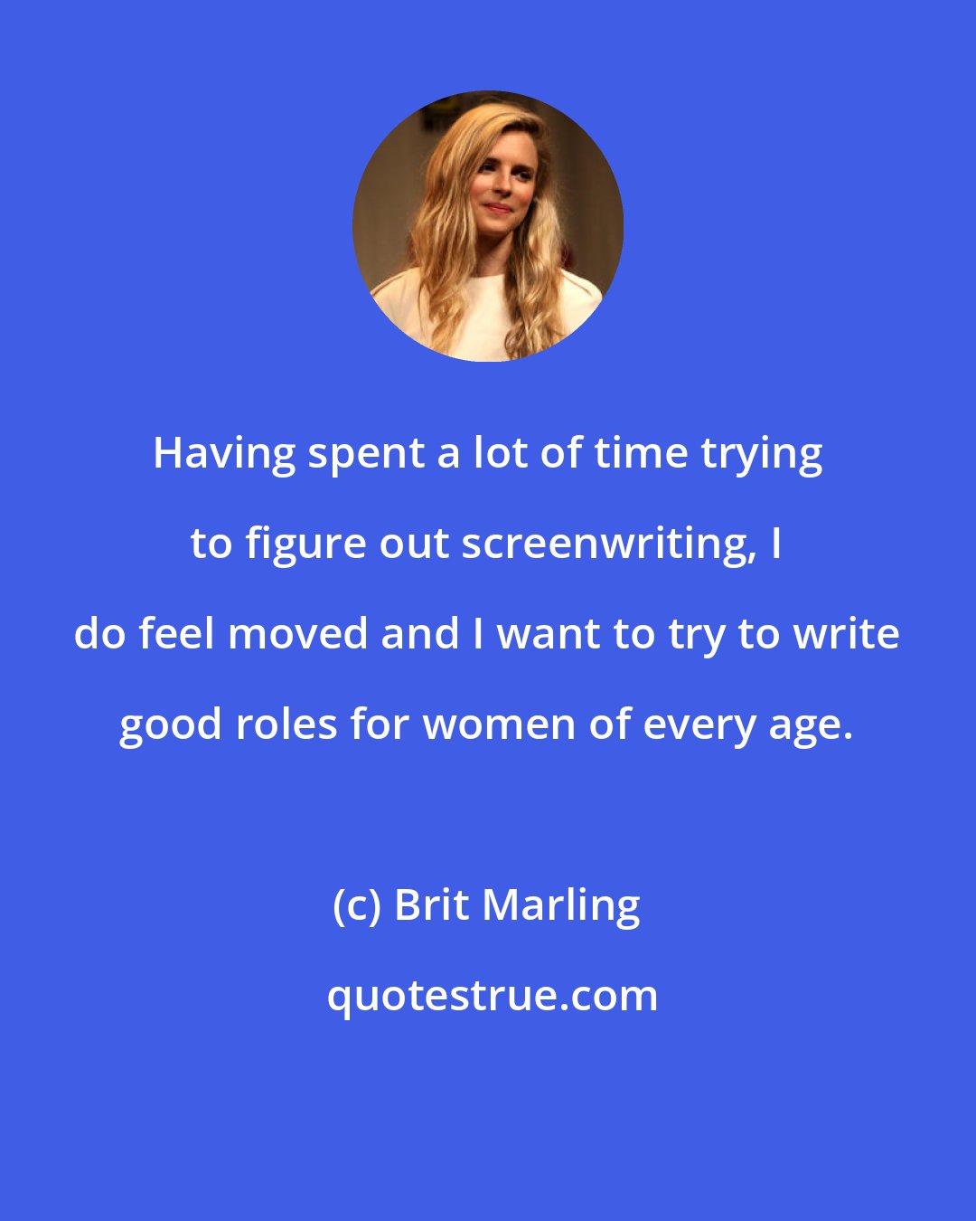 Brit Marling: Having spent a lot of time trying to figure out screenwriting, I do feel moved and I want to try to write good roles for women of every age.