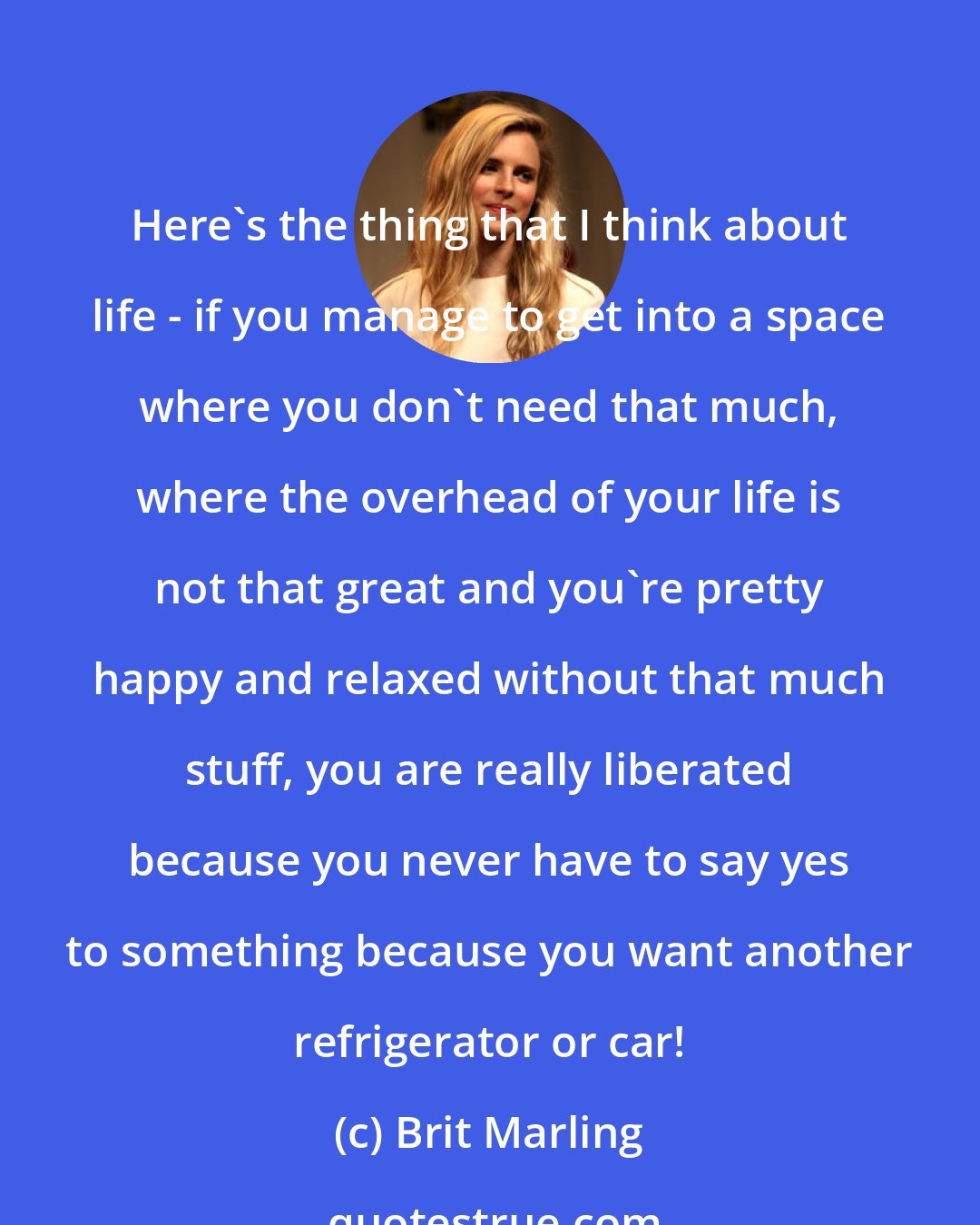 Brit Marling: Here's the thing that I think about life - if you manage to get into a space where you don't need that much, where the overhead of your life is not that great and you're pretty happy and relaxed without that much stuff, you are really liberated because you never have to say yes to something because you want another refrigerator or car!