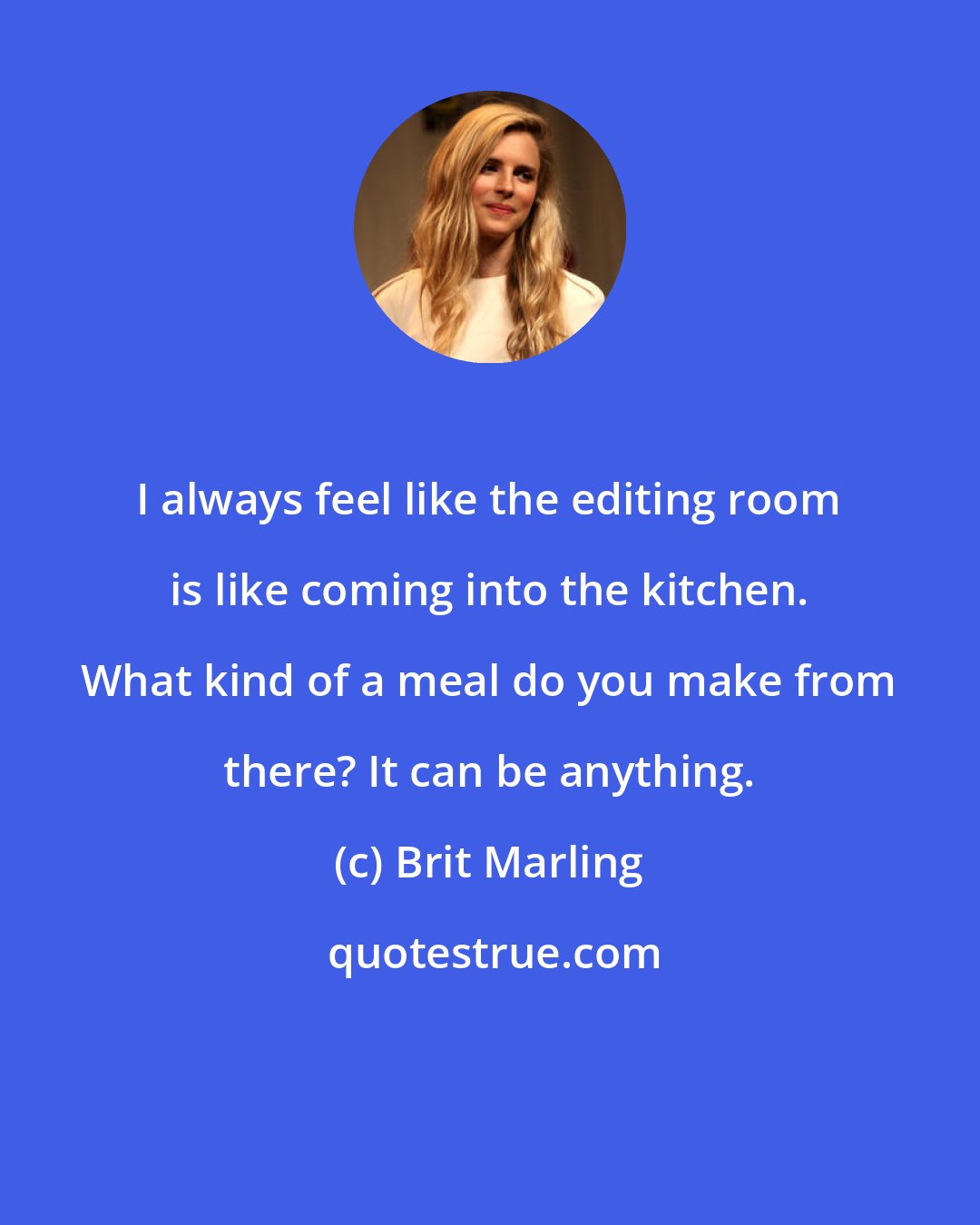 Brit Marling: I always feel like the editing room is like coming into the kitchen. What kind of a meal do you make from there? It can be anything.