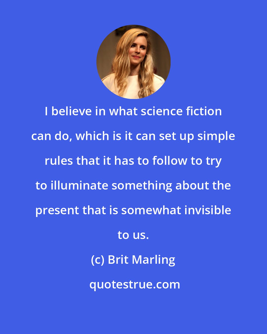 Brit Marling: I believe in what science fiction can do, which is it can set up simple rules that it has to follow to try to illuminate something about the present that is somewhat invisible to us.