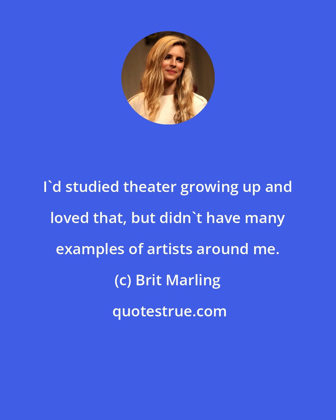 Brit Marling: I'd studied theater growing up and loved that, but didn't have many examples of artists around me.