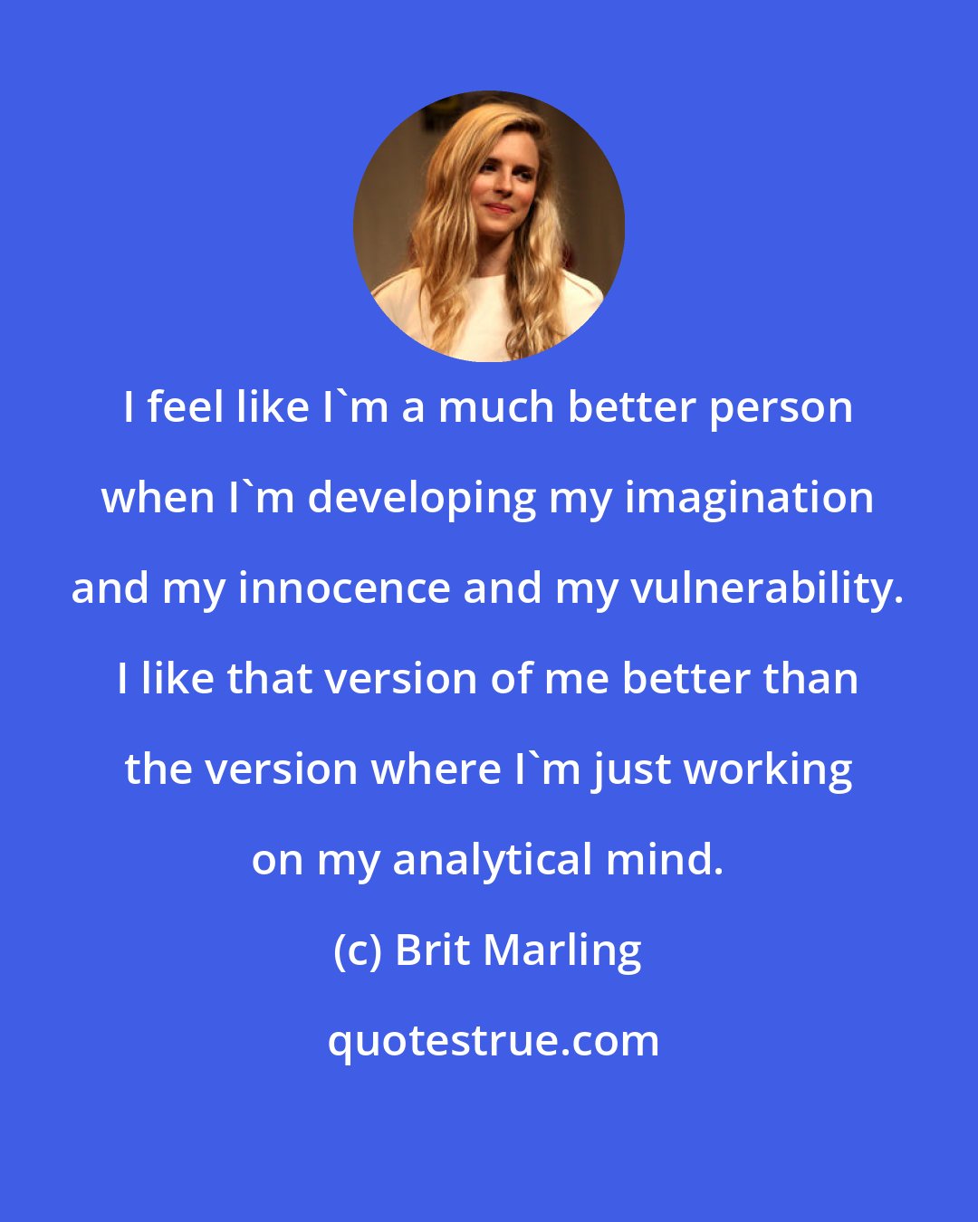 Brit Marling: I feel like I'm a much better person when I'm developing my imagination and my innocence and my vulnerability. I like that version of me better than the version where I'm just working on my analytical mind.