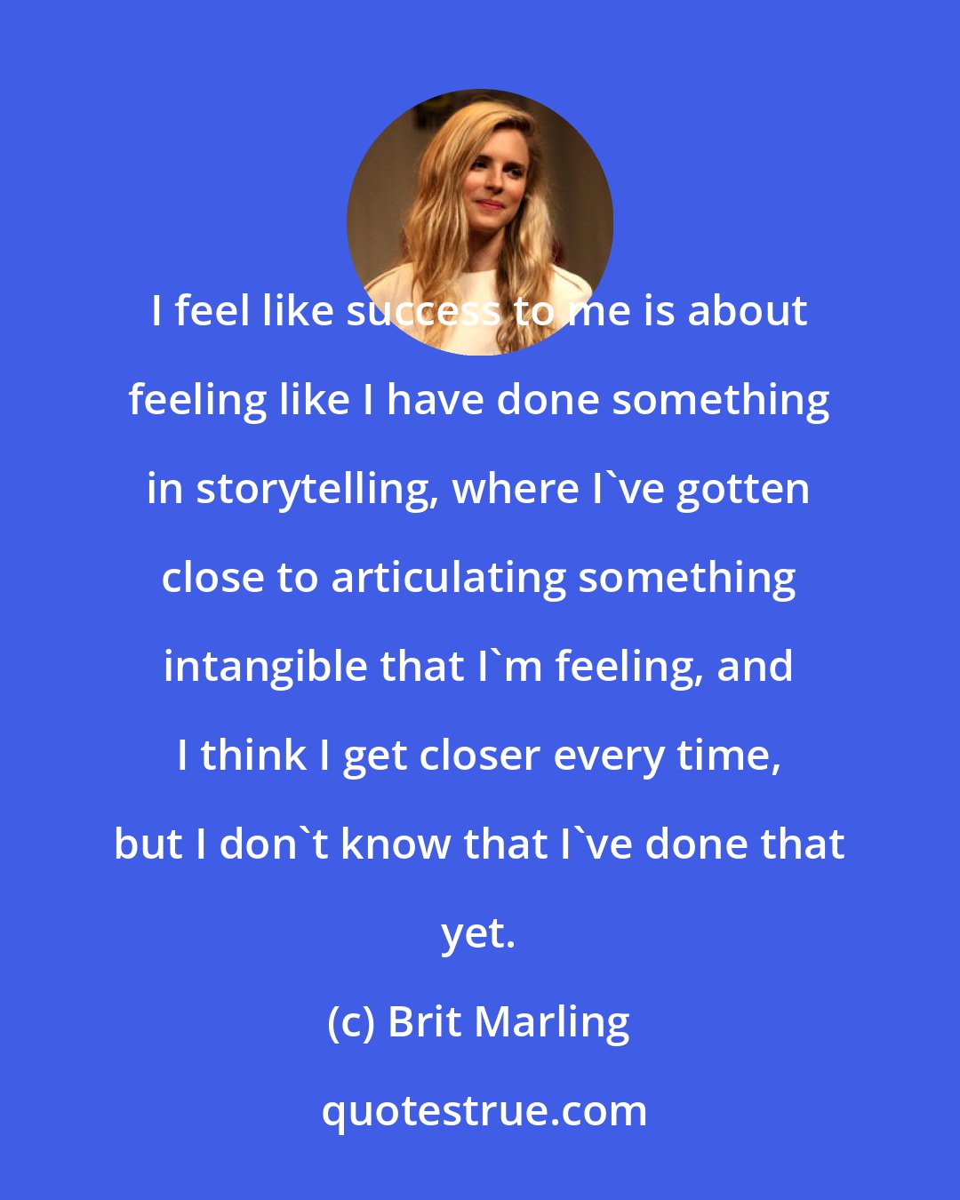 Brit Marling: I feel like success to me is about feeling like I have done something in storytelling, where I've gotten close to articulating something intangible that I'm feeling, and I think I get closer every time, but I don't know that I've done that yet.