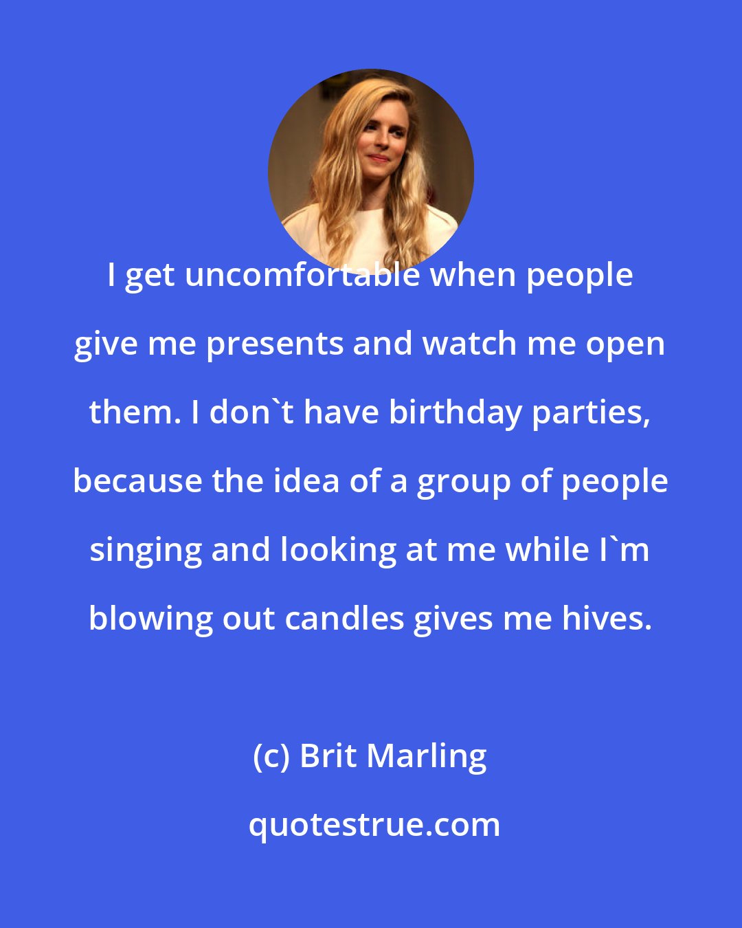 Brit Marling: I get uncomfortable when people give me presents and watch me open them. I don't have birthday parties, because the idea of a group of people singing and looking at me while I'm blowing out candles gives me hives.