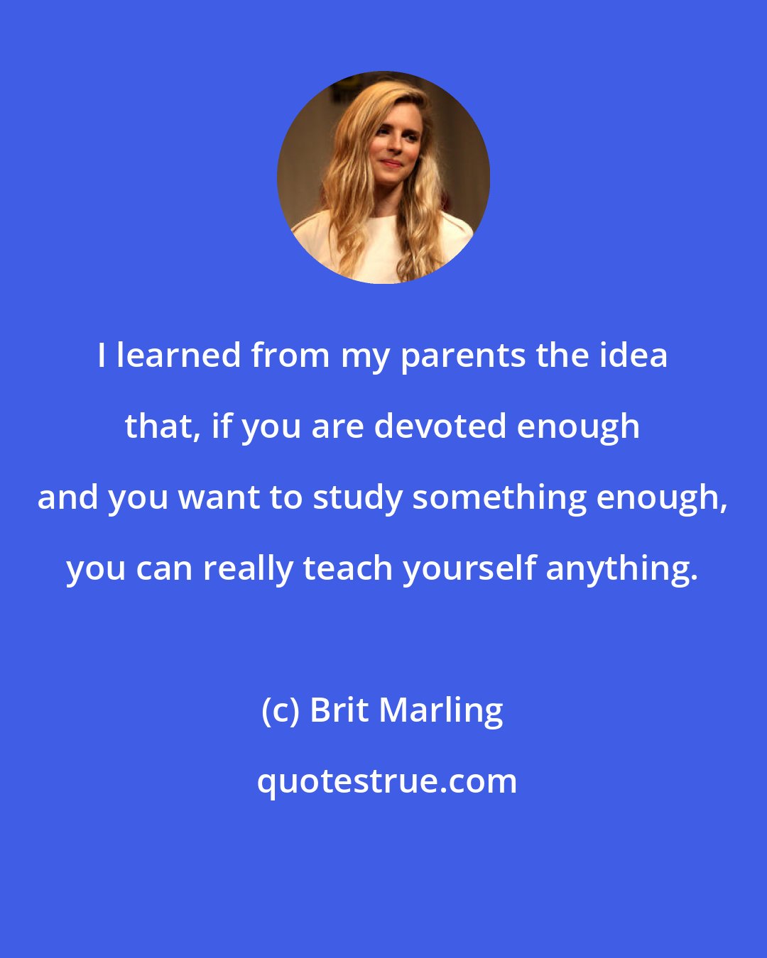 Brit Marling: I learned from my parents the idea that, if you are devoted enough and you want to study something enough, you can really teach yourself anything.