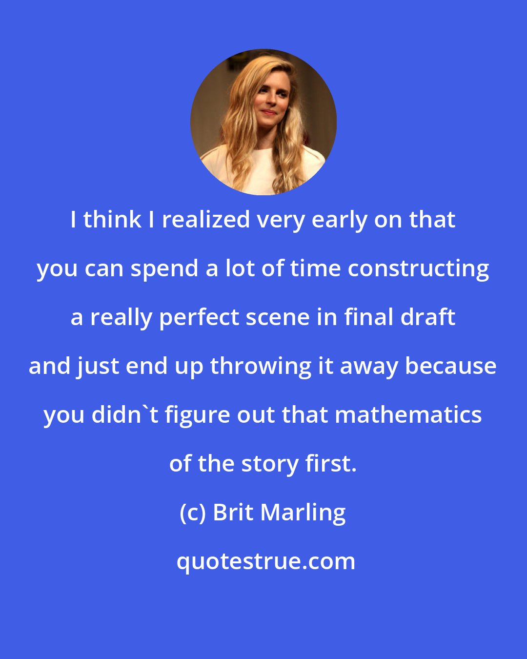 Brit Marling: I think I realized very early on that you can spend a lot of time constructing a really perfect scene in final draft and just end up throwing it away because you didn't figure out that mathematics of the story first.