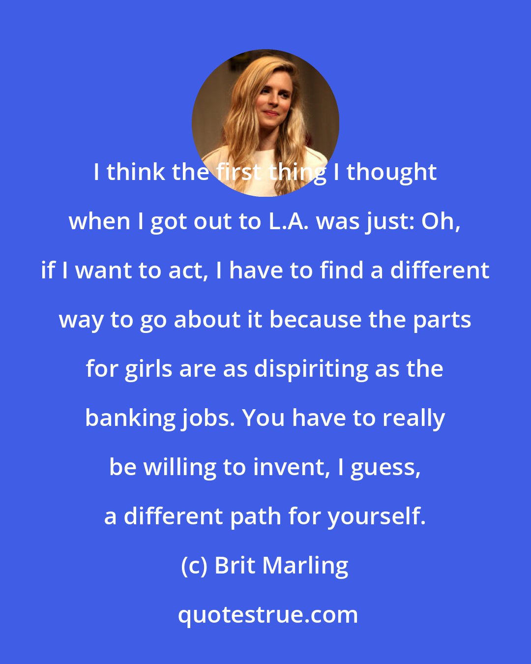 Brit Marling: I think the first thing I thought when I got out to L.A. was just: Oh, if I want to act, I have to find a different way to go about it because the parts for girls are as dispiriting as the banking jobs. You have to really be willing to invent, I guess, a different path for yourself.