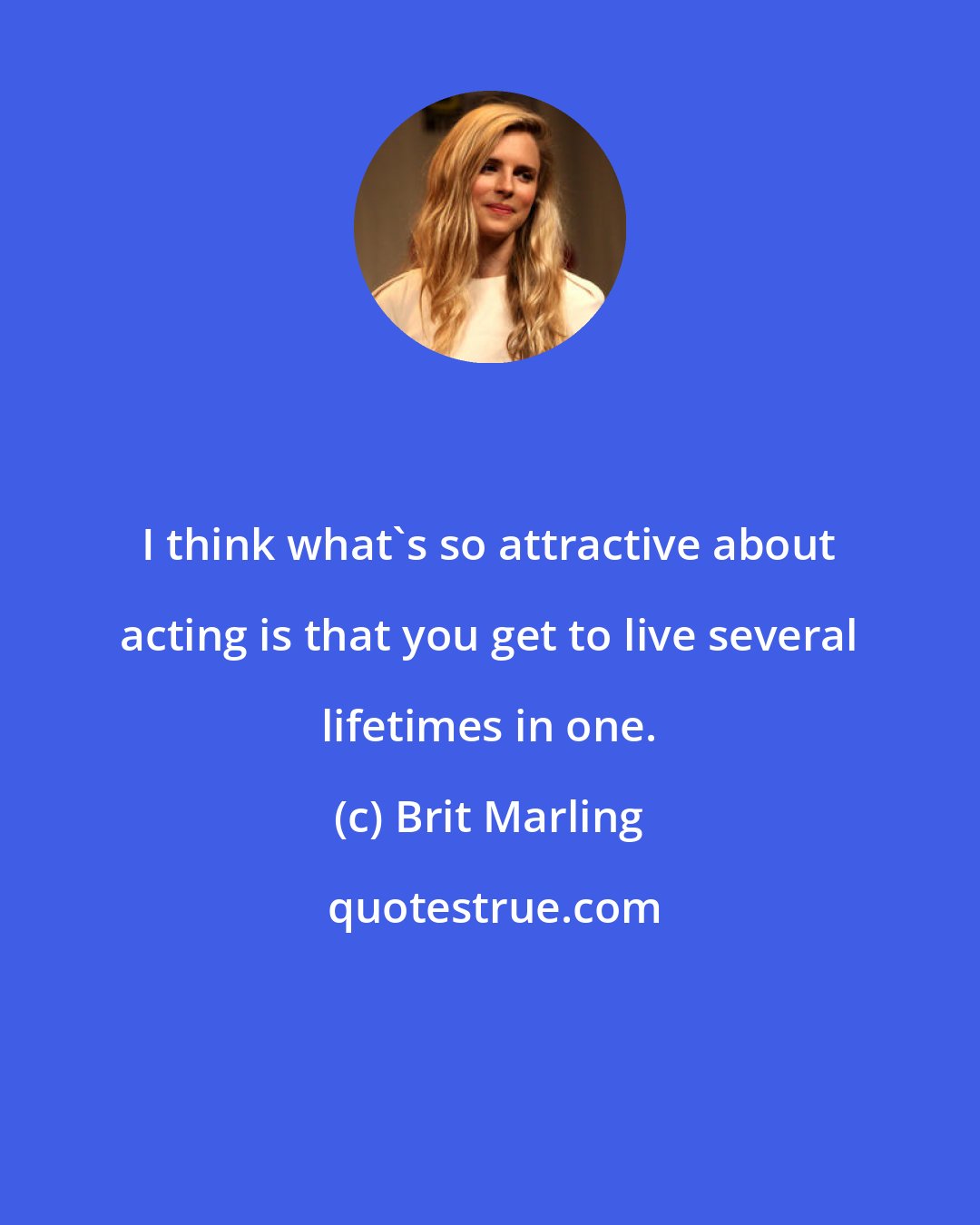 Brit Marling: I think what's so attractive about acting is that you get to live several lifetimes in one.