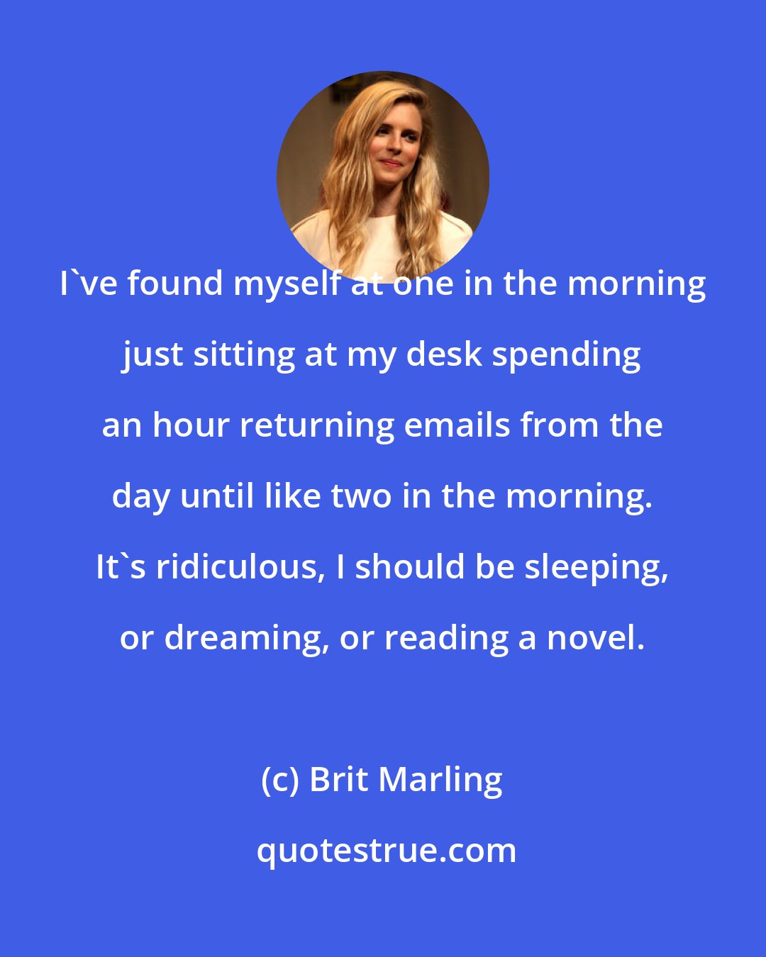 Brit Marling: I've found myself at one in the morning just sitting at my desk spending an hour returning emails from the day until like two in the morning. It's ridiculous, I should be sleeping, or dreaming, or reading a novel.