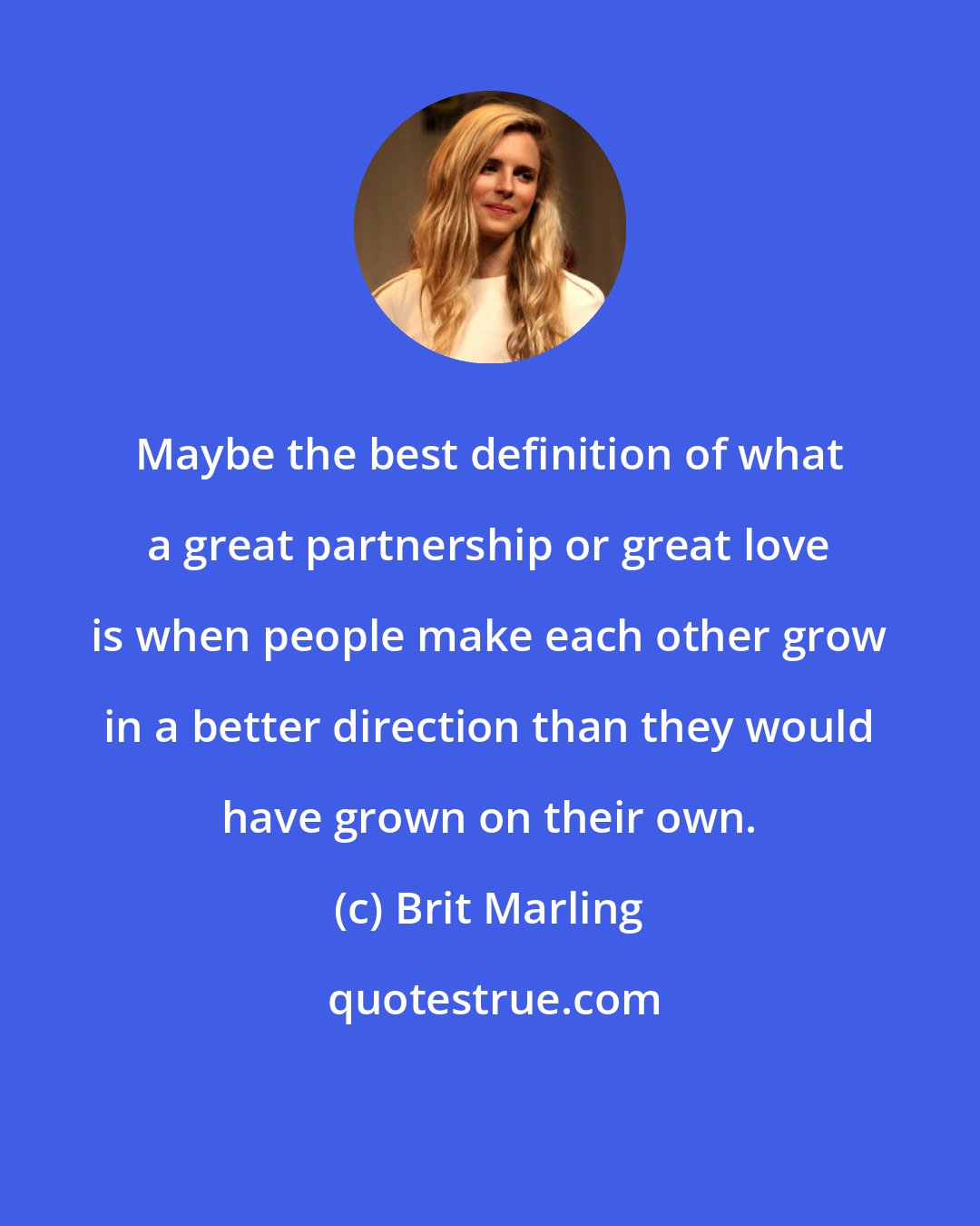 Brit Marling: Maybe the best definition of what a great partnership or great love is when people make each other grow in a better direction than they would have grown on their own.