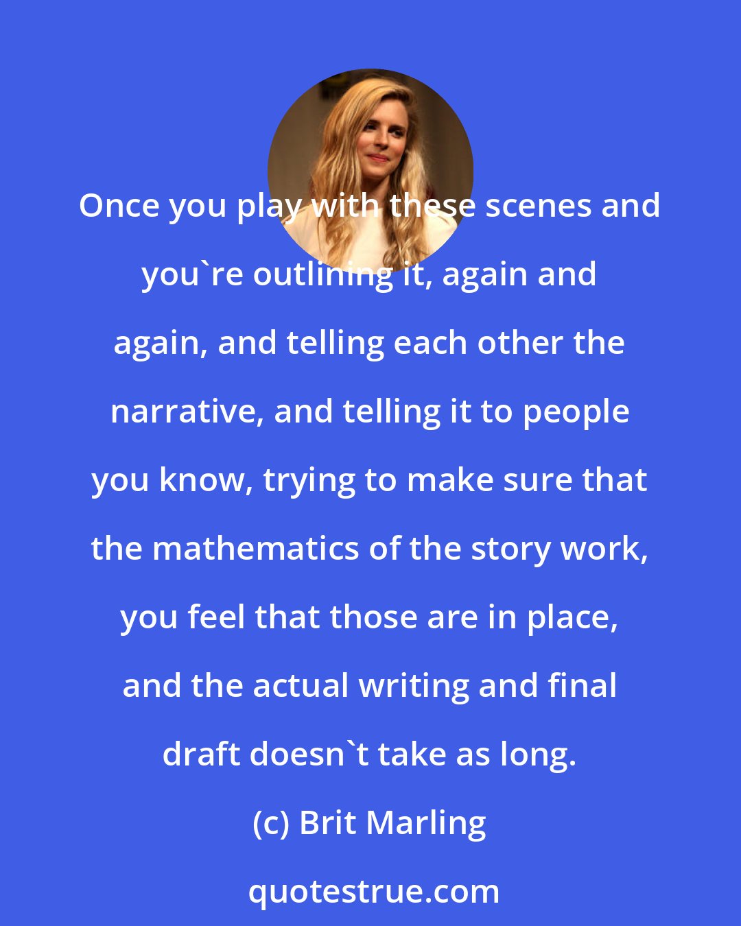 Brit Marling: Once you play with these scenes and you're outlining it, again and again, and telling each other the narrative, and telling it to people you know, trying to make sure that the mathematics of the story work, you feel that those are in place, and the actual writing and final draft doesn't take as long.