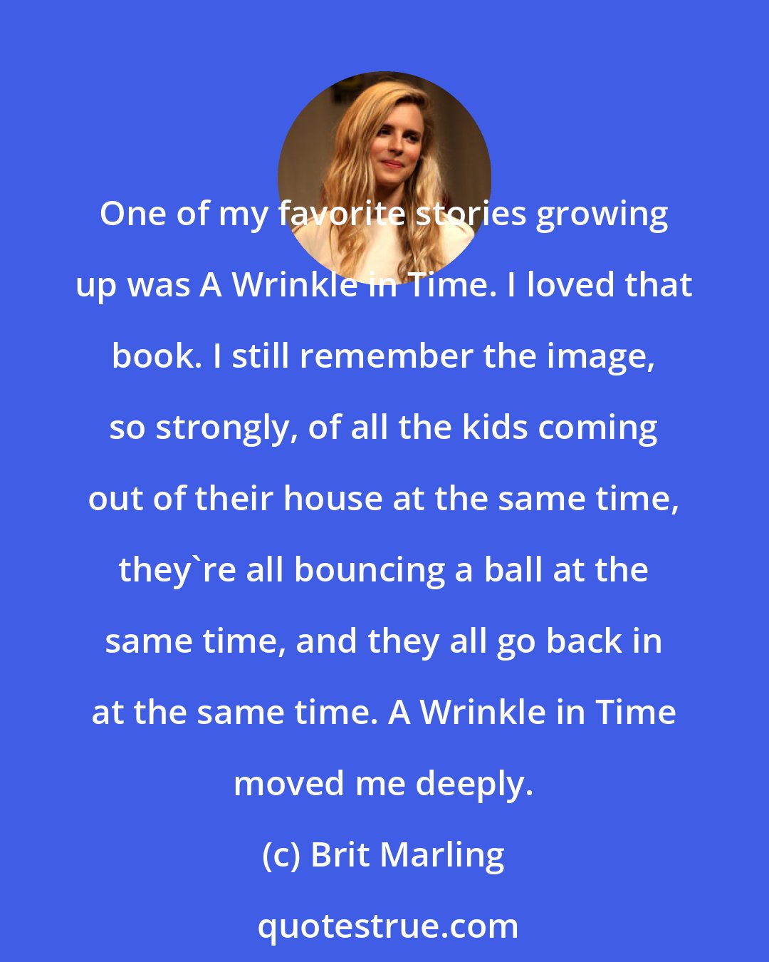 Brit Marling: One of my favorite stories growing up was A Wrinkle in Time. I loved that book. I still remember the image, so strongly, of all the kids coming out of their house at the same time, they're all bouncing a ball at the same time, and they all go back in at the same time. A Wrinkle in Time moved me deeply.