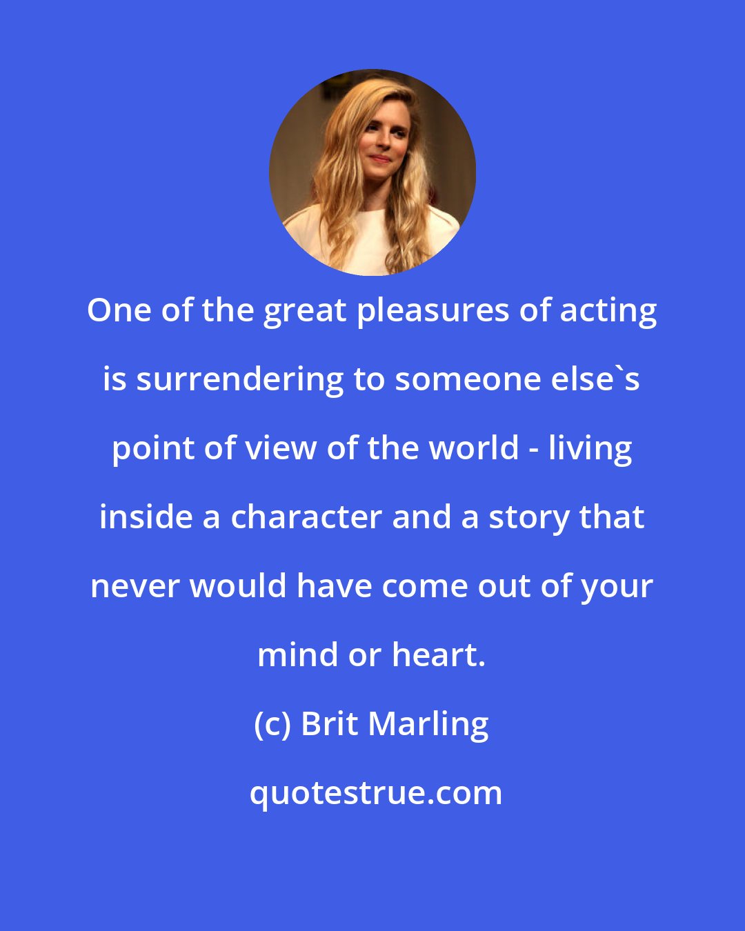 Brit Marling: One of the great pleasures of acting is surrendering to someone else's point of view of the world - living inside a character and a story that never would have come out of your mind or heart.