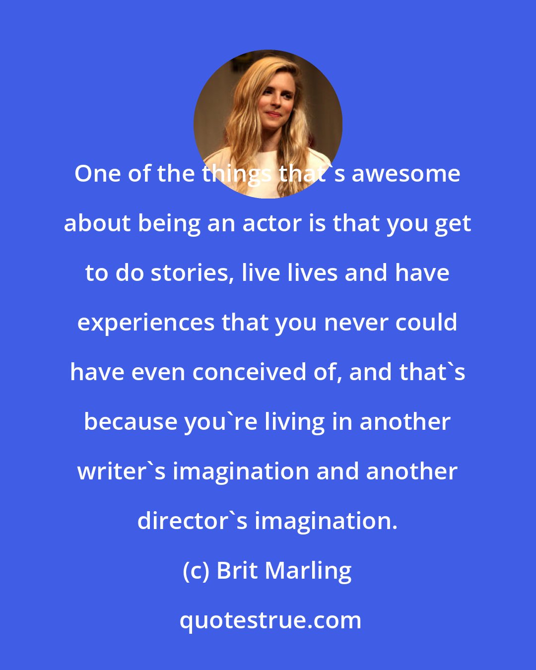 Brit Marling: One of the things that's awesome about being an actor is that you get to do stories, live lives and have experiences that you never could have even conceived of, and that's because you're living in another writer's imagination and another director's imagination.