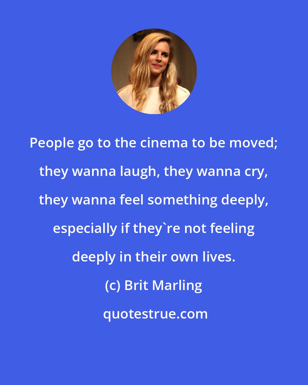 Brit Marling: People go to the cinema to be moved; they wanna laugh, they wanna cry, they wanna feel something deeply, especially if they're not feeling deeply in their own lives.