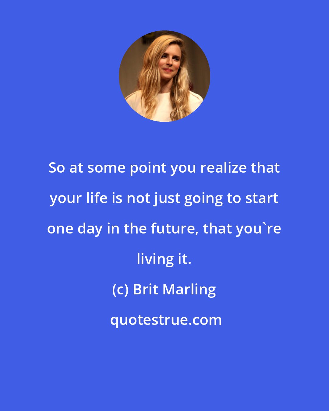 Brit Marling: So at some point you realize that your life is not just going to start one day in the future, that you're living it.