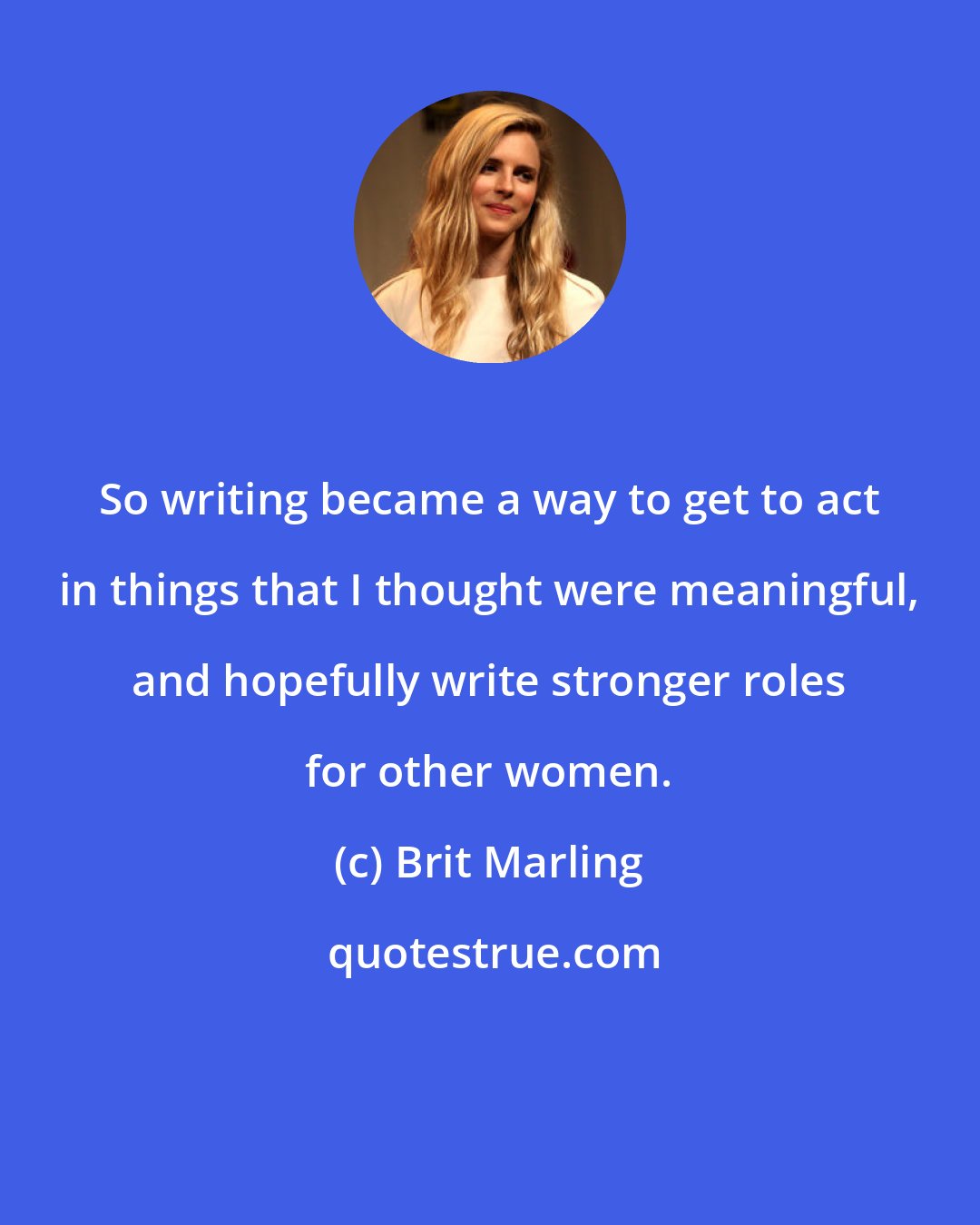 Brit Marling: So writing became a way to get to act in things that I thought were meaningful, and hopefully write stronger roles for other women.