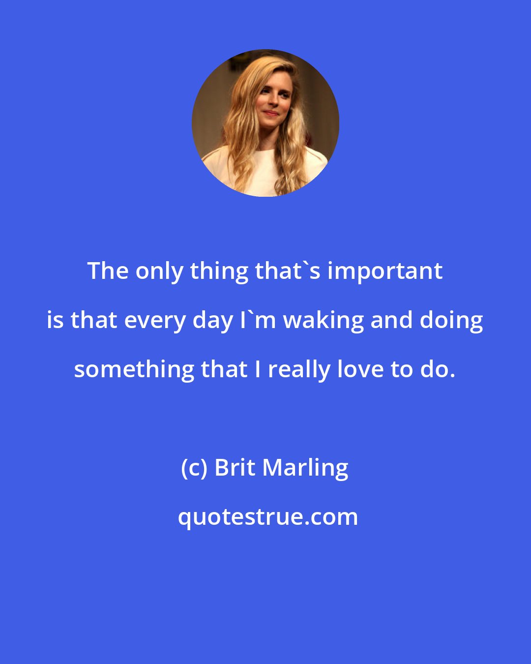 Brit Marling: The only thing that's important is that every day I'm waking and doing something that I really love to do.