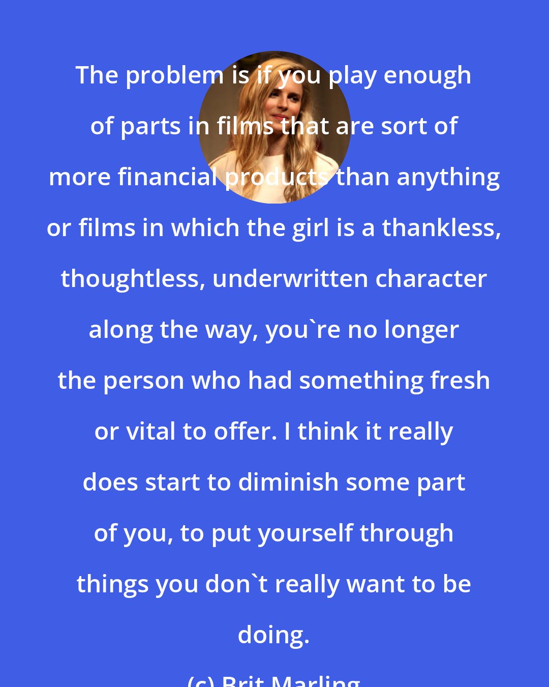 Brit Marling: The problem is if you play enough of parts in films that are sort of more financial products than anything or films in which the girl is a thankless, thoughtless, underwritten character along the way, you're no longer the person who had something fresh or vital to offer. I think it really does start to diminish some part of you, to put yourself through things you don't really want to be doing.