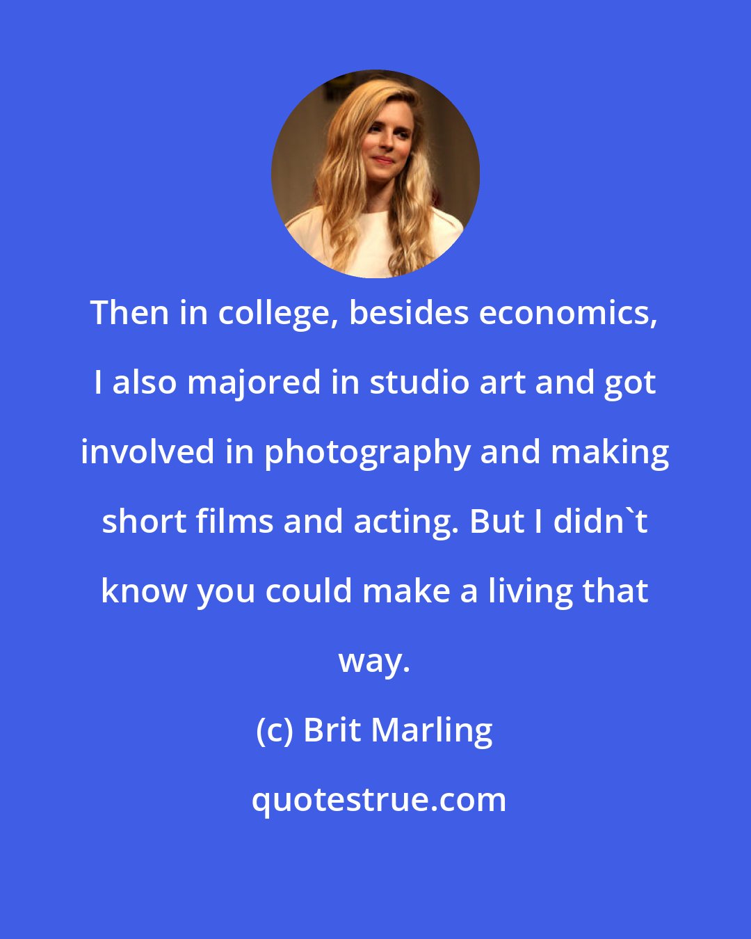 Brit Marling: Then in college, besides economics, I also majored in studio art and got involved in photography and making short films and acting. But I didn't know you could make a living that way.