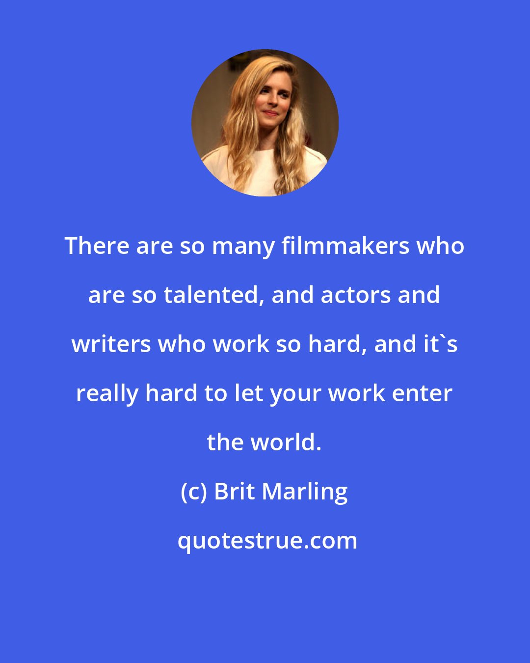 Brit Marling: There are so many filmmakers who are so talented, and actors and writers who work so hard, and it's really hard to let your work enter the world.